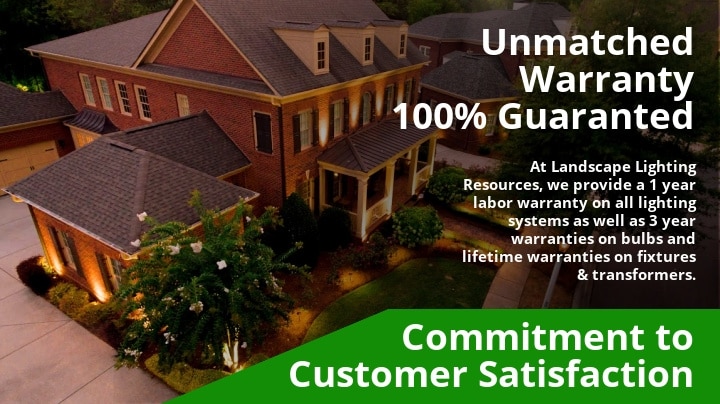 100% Guaranteed. At Landscape Lighting Resources, we provide a 1 year labor warranty on all lighting systems as well as 3 year warranties on bulbs and lifetime warranties on fixtures & transformers.